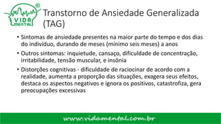 Transtorno de Ansiedade Generalizada
(TAG)
• Sintomas de ansiedade presentes na maior parte do tempo e dos dias
do indivíduo, durando de meses (mínimo seis meses) a anos
• Outros sintomas: inquietude, cansaço, dificuldade de concentração,
irritabilidade, tensão muscular, e insônia
• Distorções cognitivas - dificuldade de raciocinar de acordo com a
realidade, aumenta a proporção das situações, exagera seus efeitos,
destaca os aspectos negativos e ignora os positivos, catastrofiza, gera
preocupações excessivas
 