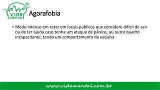 Agorafobia
• Medo intenso em estar em locais públicos que considere difícil de sair
ou de ter ajuda caso tenha um ataque de pânico, ou outro quadro
incapacitante, tendo um comportamento de esquiva
 