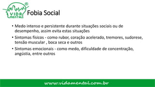 Fobia Social
• Medo intenso e persistente durante situações sociais ou de
desempenho, assim evita estas situações
• Sintomas físicos - como rubor, coração acelerado, tremores, sudorese,
tensão muscular , boca seca e outros
• Sintomas emocionais - como medo, dificuldade de concentração,
angústia, entre outros
 