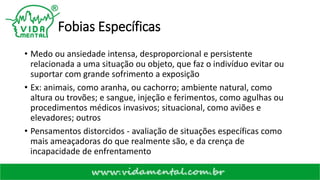 Fobias Específicas
• Medo ou ansiedade intensa, desproporcional e persistente
relacionada a uma situação ou objeto, que faz o indivíduo evitar ou
suportar com grande sofrimento a exposição
• Ex: animais, como aranha, ou cachorro; ambiente natural, como
altura ou trovões; e sangue, injeção e ferimentos, como agulhas ou
procedimentos médicos invasivos; situacional, como aviões e
elevadores; outros
• Pensamentos distorcidos - avaliação de situações específicas como
mais ameaçadoras do que realmente são, e da crença de
incapacidade de enfrentamento
 