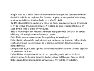 Ningún libro de la Biblia fue escrito numerando los capítulos. Quien tuvo la idea
de dividir la Biblia en capítulos fue Esteban Langton, arzobispo de Cantourbery,
profesor en la Universidad de París, en el año 1214 d.C.
En 1551 Robert Etiene, redactor y editor en París, hizo la experiencia dividiendo
el NT de lengua griega en versículos. A Teodoro de Beza le agradó la idea y en
1565 dividió toda la Biblia en versículos.
Esto lo hicieron por dos razones: para que nos quede más fácil citar los textos
bíblicos y ubicar rápidamente los textos citados.
En la Biblia, ¿cómo encontramos los capítulos y los versículos?
En la citación, el capítulo es el número que está antes de la coma, y el versículo
es el número que viene después de la coma, nos indican donde comienza y
donde termina.
Ejemplo: Gen 11,1-9, esto significa que debes buscar el libro del Génesis capítulo
11, versículos de 1 a 9.
En las Biblias, el capítulo está escrito en tipo más grande y el versículo en
número pequeño. Repara, también, la abreviatura del libro del Génesis (Gen).
Debes aprender de memoria las abreviaturas. (Ver la lista en tu Biblia).
 