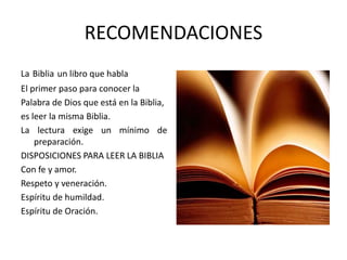 RECOMENDACIONES
La Biblia un libro que habla
El primer paso para conocer la
Palabra de Dios que está en la Biblia,
es leer la misma Biblia.
La lectura exige un mínimo de
preparación.
DISPOSICIONES PARA LEER LA BIBLIA
Con fe y amor.
Respeto y veneración.
Espíritu de humildad.
Espíritu de Oración.
 