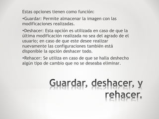 Estas opciones tienen como función:
•Guardar: Permite almacenar la imagen con las
modificaciones realizadas.
•Deshacer: Esta opción es utilizada en caso de que la
última modificación realizada no sea del agrado de el
usuario; en caso de que este desee realizar
nuevamente las configuraciones también está
disponible la opción deshacer todo.
•Rehacer: Se utiliza en caso de que se halla deshecho
algún tipo de cambio que no se deseaba eliminar.
 