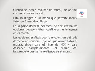 Cuando se desea realizar un mural, se oprime
clic en la opción mural.
Esta lo dirigirá a un menú que permite incluir
fotos en forma de collage.
En la parte derecha del menú se encuentran las
opciones que permitirán configurar las imágenes
en el mural.
Las opciones gráficas que se encuentran del lado
derecho de «añadir» (opción que añade fotos al
mural), sirven para eliminar (la «X») y para
deshacer completamente (el dibujo del
basurero) lo que se ha realizado en el mural.
 