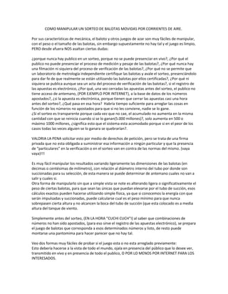 COMO MANIPULAR UN SORTEO DE BALOTAS MOVIDAS POR CORRIENTES DE AIRE.<br />Por sus características de mecánica, el baloto y otros juegos de azar son muy fáciles de manipular, con el peso o el tamaño de las balotas, sin embargo supuestamente no hay tal y el juego es limpio, PERO desde afuera NOS asaltan ciertas dudas:<br />¿porque nunca hay publico en un sorteo, porque no se puede presenciar en vivo?, ¿Por qué el publico no puede presenciar el proceso de medición y pesaje de las balotas?, ¿Por qué nunca hay una filmación ni siquiera del proceso de verificación de las balotas?, ¿Por qué no se permite que un laboratorio de metrología independiente certifique las balotas y avale el sorteo, presenciándolo para dar fe de que realmente se están utilizando las balotas por ellos certificadas?, ¿Por qué ni siquiera se publica aunque sea un acta del proceso de verificación de las balotas?, si el registro de las apuestas es electrónico, ¿Por qué, una vez cerradas las apuestas antes del sorteo, el publico no tiene acceso de antemano, (POR EJEMPLO POR INTERNET), a la base de datos de los números apostados?, ¿si la apuesta es electrónica, porque tienen que cerrar las apuestas casi una hora antes del sorteo?, ¿Qué pasa en esa hora?  Habría tiempo suficiente para arreglar las cosas en función de los números no apostados para que si no les conviene, nadie se lo gane.<br />¿Si el sorteo es transparente porque cada vez que no cae, el acumulado no aumenta en la misma cantidad con que se reinicia cuando si se lo ganan(5.000 millones)?, solo aumenta en 500 o máximo 1000 millones, ¿significa esto que el sistema esta acomodado porque si en el peor de los casos todas las veces alguien se lo ganara se quebrarían?.<br />VALDRIA LA PENA solicitar esto por medio de derechos de petición, pero se trata de una firma privada que no esta obligada a suministrar esa información a ningún particular y que la presencia de “particulares” en la verificación o en el sorteo van en contra de las normas del mismo. (vaya vaya)!!!<br />Es muy fácil manipular los resultados variando ligeramente las dimensiones de las balotas (en decimas o centésimas de milímetro), con relación al diámetro interno del tubo por donde son succionadas para su selección, de esta manera se puede determinar de antemano cuales no van a salir y cuales si.  <br />Otra forma de manipularlo sin que a simple vista se note es alterando ligera o significativamente el peso de ciertas balotas, para que sean las únicas que puedan elevarse por el tubo de succión, esos cálculos exactos pueden hacerse utilizando simple física, ya que si conocemos la energía con que serán impulsadas y succionadas, puede calcularse cual es el peso mínimo para que nunca sobrepasen cierta altura y no alcancen la boca del tubo de succión (que esta colocado es a media altura del tanque de viento.<br />Simplemente antes del sorteo, (EN LA HORA “CUCHI CUCH”I) al saber que combinaciones de números no han sido apostados, (para eso sirve el registro de las apuestas electrónico), se prepara el juego de balotas que corresponda a esos determinados números y listo, de resto puede montarse una pantomima para hacer parecer que no hay tal.<br />Veo dos formas muy fáciles de probar si el juego esta o no esta arreglado previamente:<br />Esto debería hacerse a la vista de todo el mundo, ojala en presencia del público que lo desee ver, transmitido en vivo y en presencia de todo el publico, O POR LO MENOS POR INTERNET PARA LOS INTERESADOS.<br />Hacer funcionar la maquina hasta que realmente sacara las 45 balotas, y luego de esto si volverlas a introducir al “tanque de viento” para el sorteo.<br />Que las balotas ingresaran al “tanque de viento” por el mismo tubo por el que van a salir las seleccionadas y que previamente pasaran por una bascula que las pesara una a una, con un margen de error razonable (no mayor a la milésima de gramo) para estar seguro de que realmente cualquiera de las 45 puede ser seleccionada con la misma probabilidad.<br />Iguales observaciones se pueden hacer para todos los sorteos, rifas y loterías que hoy en día juegan con este sistema de balotas aspiradas neumáticamente, diversas loterías y chances.<br />No estoy acusando a nadie, no afirmando nada, simplemente estoy compartiendo dudas razonables que harían pensar a cualquiera medianamente lucido que estos sorteos son muy manipulables y que los que los organizan no hacen nada por demostrar que no los están manipulando.  “ANTE LA FALTA DE CLARIDAD, NORMALMENTE LO QUE SE DEBE HACER ES PRENDER LA LUZ”, podríamos estar ante la estafa colectiva mas grande de toda la historia, inclusive mas que la de las pirámides, DAVID MURCIA y sus colegas serian unos estúpidos aprendices al lado de estos MAGOS, ellos pretendieron ganar mucho de nuestro dinero pocas veces, los magos de los sorteos neumáticos pueden haber logrado ganar poco de cada uno de nosotros, pero muchas veces y ya durante mas de diez años, y CON EL AVAL DEL ESTADO!!!!.<br />DESCRIPCION DEL MECANISMO DEL BALOTO.<br />- Al comienzo las 45 balotas están en un túnel con pendiente (no se si ordenadas o no).<br />Las 45 balotas caen una tras otra rodando desde un “túnel” con una pendiente y forma de zigzag.<br />Caen a un plato cónico que por su volumen las contiene a todas.<br />2) - Las balotas que caen primero, caen impulsadas por el empuje de una cadena grande, así la que cae primero cae empujada por las otras 44, la segunda por 43, la tercera por 42 y así sucesivamente hasta que la numero 45 solo cae impulsada por el empuje de ella misma (de su propia masa que rueda).<br />3) - Se activa un mecanismo de impulso por medio de viento que sale del centro del plato cónico, un impulso tal que toma cada balota que va quedando frente al orificio central de salida del viento y la eleva hasta casi la mitad del recipiente o “cámara de viento”.  Si suponemos la masa de alguna de las balotas, (o si pudiéramos saber su masa, podemos calcular el tiempo que demora en elevarse y caer).<br />4) - En algunos momentos se abre una compuerta y permite aspirar una o varias balotas a través de un tubo con boca cónica que cuelga del techo justo sobre el orificio que impulsa las balotas.<br />5) - Cuando una o varias balotas que por “azar” se alzan cerca de la boca cónica del tubo de succión y en ese momento se abre la compuerta que permite la aspiración, la(s) balota(s) mencionada(s) es(son) aspirada(s) y la primera que sube ocupa un espacio o receptáculo de la compuerta, trancando a las que vienen detrás.<br />6) - El mecanismo de compuerta al detectar que ha capturado una balota se mueve y cierra la succión, las balotas aspiradas y no elegidas vuelven a caer y siguen saltando.<br />7) - La compuerta al moverse, lleva la balota seleccionada a una rampa para mostrarlas como las seleccionadas.<br />8) al final luego de seleccionadas las seis se detiene el viento y casi inmediatamente las balotas se detienen, eso nos lleva a concluir que por su material no rebotan prácticamente.<br />CONSECUENCIAS DE ESTE SISTEMA MECANICO DEL AZAR.<br />- Lo anterior implica que:<br />Por causa de 1) y 2), en el plato las primeras que caen tienden a rebotar y localizarse mas cerca del orificio central de impulso.(las del 1 a 15, grupo 1)<br />Las del medio con menos rebote caen y se ubican por lo general en la parte superior central del plato y en la parte superior mas alejada del orificio de salida, (las 16 a 30 grupo 2)<br />en cambio las que caen de ultimas, se ubican en la parte superior en el costado del plato mas cercano al orificio de salida del túnel por el que todas rodaron. (las 31 a 45 grupo 3)<br />Nota: Puede analizarse estadísticamente los resultados para ver si hay mas grupos<br />Al activarse el aire impulsa inicialmente las del grupo 1, entonces la primera balota seleccionada por lo general es de este grupo,<br />Las siguientes en saltar, si ninguna rebota, son las que están mas cerca por los lados y contra las paredes inclinadas del plato, no por encima porque al salir disparadas las de abajo, las empujan por encima hacia los lados.<br />Podemos calcular un tiempo promedio de salto y mediante la secuencia:<br />Estar en el borde, bajar sobre el plato, rodar al centro y saltar impulsada por el chorro de aire, estimar ciclos de salto para los diferentes grupos de balotas, así estimar, calcular o ver en la filmación el tiempo de estos ciclos de salto para de esta manera ver en función del instante en que se abre la compuerta de aspiración, cual balota, o de cual grupo es la que esta saltando (o arriba en el salto), y por lo tanto será aspirada.  Esto hay que ajustarlo viendo empíricamente los sorteos y haciendo análisis numérico en función del orden en que salen las balotas.<br />Se debe ver la filmación para estimar el tiempo de cada salto y hacer un cálculo con varios pesos supuestos de cada pelota y valores del impulso inicial dado por la columna de aire.<br />OTRA FORMA DE ALTERAR EL RESULTADO.<br />Las balotas mas pesadas ruedan y se hunden mas hacia la boca que las otras, por tanto las mas pesadas son impulsadas mejor hacia arriba y si hay magnetismo que ordena abrir la succión, entonces las mas pesadas serán las seleccionadas.<br />