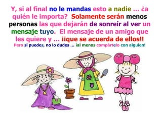 Y, si al final  no le mandas  esto  a nadie  … ¿a quién le importa?  Solamente serán   menos personas  las que dejarán  de sonreír al ver  un  mensaje   tuyo .  El mensaje de un amigo que les quiere y …  ¡¡que se acuerda de ellos!! Pero  si puede s , no lo dudes …  ¡al menos  compárt e lo  con alguien! 