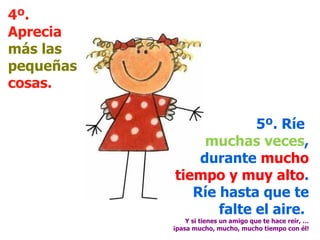 4º. Aprecia  más las pequeñas  cosas. 5º. Ríe  muchas veces , durante  mucho tiempo y muy alto . Ríe hasta que te falte el aire.  Y si tienes un amigo que te hace reír, … ¡pasa mucho, mucho, mucho tiempo con él! 