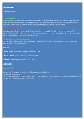 Yes! La Academia

www.inglesmadrid.es



1. Llega el calor...
Llega el calor y faltan las ganas para seguir estudiando. Te recomiendo que tomes un curso más light, anímate
con clases de conversación para no tener que seguir una rutina o un libro. Estas clases son más motivantes ya
que son la culminación de todo un año de estudio, ponte a prueba con este tipo de cursos.

2. Do you speak English?
¿Has pensado en hacer intercambios?. Hay miles de bares para poder hacerlos y es una forma de seguir
practicando en una terracita, con una buena sangría. Vamos, que no encontrarás nada mejor para hablar inglés
de forma espontánea y de temas que te interesan.

3. Actividades en inglés fuera del aula
En Yes! hacemos actividades fuera del aula para así salir un poco de los cursos diarios, entonces tú también
puedes hacerlo. Te dejo ejemplos:

Pub quiz

Triskel Tavern, San Vicente Ferrer 3, Lunes a las 22hrs

The Irish Rover, Avda de Brasil 7, Lunes a las 21hrs.

O’Neills, Calle Príncipe 12, Lunes a las 21hrs

Actividades

Feria del libro

Desde el 27 de Mayo al 12 Junio de 11.00-14.00 hrs y de 18.00-21.30
Jardines De Buen Retiro
Busca los libros de inglés en Macmillan (caseta 279) Booksellers (caseta 88) Pasajes Librería Internacional (caseta
137) y Little England (para niños caseta 146).
 