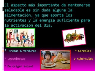 El aspecto más importante de mantenerse
saludable es sin duda alguna la
alimentación, ya que aporta los
nutrientes y la energía suficiente para
la activación del día.




*   Frutas & Verduras           * Cereales

* Leguminosas                  y tubérculos

* De origen animal
 