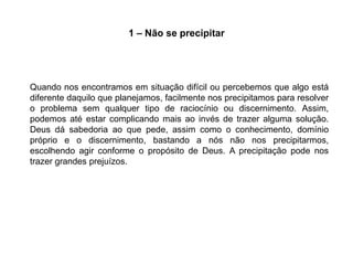 1 – Não se precipitar




Quando nos encontramos em situação difícil ou percebemos que algo está
diferente daquilo que planejamos, facilmente nos precipitamos para resolver
o problema sem qualquer tipo de raciocínio ou discernimento. Assim,
podemos até estar complicando mais ao invés de trazer alguma solução.
Deus dá sabedoria ao que pede, assim como o conhecimento, domínio
próprio e o discernimento, bastando a nós não nos precipitarmos,
escolhendo agir conforme o propósito de Deus. A precipitação pode nos
trazer grandes prejuízos.
 