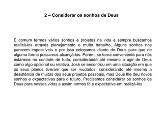 2 – Considerar os sonhos de Deus




É comum termos vários sonhos e projetos na vida e sempre buscamos
realizá-los através planejamento e muito trabalho. Alguns sonhos nos
parecem impossíveis e por isso colocamos diante de Deus para que de
alguma forma possamos alcançá-los. Porém, se torna conveniente para nós
estarmos no controle de tudo, considerando até mesmo o agir de Deus
como algo opcional ou relativo. José se encontrou em uma situação em que
os seus planos tiveram que ser mudados, considerando até mesmo a
desistência de muitos dos seus projetos pessoais, mas Deus lhe deu novos
sonhos e expectativas para o futuro. Precisamos considerar os sonhos de
Deus para nossas vidas e assim termos fé e expectativa em realizá-los.
 