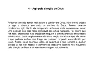 4 – Agir pela direção de Deus




Podemos até não temer mal algum e confiar em Deus. Não temos pressa
de agir e vivemos sonhando os sonhos de Deus. Porém, quando
precisamos agir diante do inesperado achamos mais conveniente tomar
uma decisão que seja mais agradável aos olhos humanos. Foi assim que
fez José, procurando não prejudicar ninguém e amenizando as dificuldades
encontradas. José simplesmente não tinha noção da atitude que iria tomar
e que poderia levá-lo para longe de qualquer propósito estabelecido por
Deus. Nosso Deus conhece todos os caminhos e tem sempre a melhor
direção a nos dar. Nossa fé permanece inabalável quando nos movemos
pela direção de Deus e os resultados surgem naturalmente.
 
