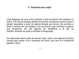 5 – Despertar para a ação




José despertou do sono e fez conforme o anjo do Senhor lhe ordenara no
sonho. A fé não se sustenta através de sonhos, precisamos sempre tomar a
atitude necessária a partir de alguma direção que temos. Se ouvirmos a
Deus e crermos em sua direção, a fé nos levará a agir conforme a palavra
que recebemos. Se não agirmos em obediência a fé não se
mantém, levando-nos para a morbidez e estagnação.


Os imprevistos fazem parte de nossas vidas, cabe a nós agirmos de forma
correta para manter a fé e confiança em Deus, pois sem fé é impossível
agradar a Deus.

                                   ...
 