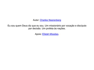 Autor: Charles Noerenberg

Eu sou quem Deus diz que eu sou. Um missionário por vocação e discípulo
                 por decisão. Um profeta às nações.

                        Apoio: Efatah Missões.
 