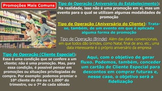 Promoções Mais Comuns Tipo de Operação (Aniversário do Estabelecimento):
Na realidade, isso não é uma promoção em si, mas um
evento para o qual se utilizam algumas modalidades de
promoção
Tipo de Operação (Aniversário do Cliente): Trata-
se, também, de um evento em que é aplicada
alguma forma de promoção
Tipo de Operação (Brinde): Além das datas convencionais,
em que todos dão brindes, como Natal, final de ano, etc., uma
data interessante é o próprio aniversário da empresa
Tipo de Operação (Cliente Especial):
Essa é uma condição que se confere a um
cliente; não é uma promoção. Mas, para
essa condição, é possível pensar em
promoções ou situações privilegiadas de
compra. Por exemplo: podemos premiar o
10º cliente do dia ou o 1.000º do
trimestre, ou o 7º de cada sábado
Aqui, com o objetivo de gerar
fluxo. Podemos, também, conceder
um cartão de Cliente Especial para
descontos em comprar futuras e,
nesse caso, o objetivo será a
fidelização
 