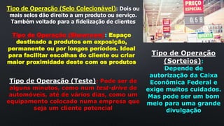 Tipo de Operação (Selo Colecionável): Dois ou
mais selos dão direito a um produto ou serviço.
Também voltado para a fidelização de clientes
Tipo de Operação (Showroom): Espaço
destinado a produtos em exposição,
permanente ou por longos períodos. Ideal
para facilitar escolhas do cliente ou criar
maior proximidade deste com os produtos
Tipo de Operação
(Sorteios):
Depende de
autorização da Caixa
Econômica Federal e
exige muitos cuidados.
Mas pode ser um bom
meio para uma grande
divulgação
Tipo de Operação (Teste): Pode ser de
alguns minutos, como num test-drive de
automóveis, até de vários dias, como um
equipamento colocado numa empresa que
seja um cliente potencial
 