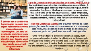 Tipo de Operação (Personalidades do Bairro, Região, Etc.):
Forma interessante de criar empatia com a comunidade. A
ideia é homenagear pessoas importantes da região, com o
apoio dos familiares. Ideal para empresas novas ou nova
filial (em bairro onde não atuava antes). Fotos ampliadas,
breve história do homenageado e seus feitos, etc. Não traz,
necessariamente, vendas, mas fortalece o vínculo com a
cultura local
É preciso ter o cuidado de
homenagear pessoas que
sejam reconhecidas como
merecedoras da
homenagem. Um erro de
avaliação pode fazer com
que sua empresa valorize
alguém que, depois, você
descobre que não era tão
bem quisto como você
imaginava ou foi
informado
Tipo de Operação (Sorte): Há algumas formas de fazer
promoções com base na sorte sem recorrer a sorteios (veja
esse item), mas depende muito do tipo de clientela da
empresa, pois, em geral, tem um apelo mais popular
Uma forma é fazer o cliente escolher ao acaso, num
recipiente cheio de cápsulas de plástico (a embalagem do
brinquedo do Kinder Ovo é ótima para isso), contendo um
papel com um valor inscrito. Pode ser um valor em dinheiro
ou um percentual. Esse será o desconto que ele terá em sua
compra
 