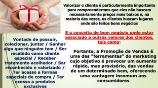 Valorizar o cliente é particularmente importante
para compreendermos que eles não buscam
necessariamente preços mais baixos e, na
maioria das vezes, os clientes buscam lugares
onde são feitos bons negócios
E o conceito de bom negócio pode estar
associado a outros valores dos clientes,
tais como:
Vontade de possuir,
colecionar, juntar / Ganhar
algo que ninguém tem / Ser
recebido como cliente
especial / Receber
tratamento acolhedor / Ser
reconhecido e valorizado /
Ter acesso a formas
especiais de compra / Ter
acesso a produtos
exclusivos
Portanto, a Promoção de Vendas é
uma das “ferramentas” do marketing
cujo objetivo é provocar um aumento
rápido, mas provisório, das vendas
de um determinado bem, oferecendo
uma vantagem incomum aos
consumidores
 
