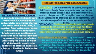 Tipos de Promoção Para Cada Situação
SITUAÇÃO 1: Um minimercado de bairro, inaugurado
há 2 anos, deseja fazer promoção para marcar sua
presença. Nesse período, teve bom crescimento das
vendas, não por ser o 1º da região, mas por oferecer
maior variedade de produtos que os concorrentes, um
atendimento profissional e uma loja mais ampla e
bonita
ESTRATÉGIA PROMOCIONAL:
A operação mais indicada para
esse caso é a Promoção de
Aniversário, com várias ofertas
de preço mais baixo. Mas, é
possível fazer outras operações
(simultâneas ou não) como
brindes aos que aceitarem se
cadastrar para receber folhetos
ou newsletters, criar ofertas
para compras acima do valor
do ticket médio usual, criar
cadastro de clientes especiais
e lançar o Cartão da Loja, entre
outras
SITUAÇÃO 2: Tradicional confecção está com grande
estoque de várias peças de inverno que não foram
vendidas. Precisa transformá-las em dinheiro para
poder obter o capital necessário para novas compras
ESTRATÉGIA PROM OCIONAL: Liquidação é o 1º recurso
que vem à lembrança e, provavelmente, é o mais
adequado para esse caso. Mas também pode ser
interessante, dependendo do tipo de peças e hábitos de
compra, fazer um “Pague 2, leve 3”, em vez de apenas
reduzir o preço, como é habitual em liquidações
 