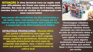 SITUAÇÃO 3: Uma farmácia nova na região está
com dificuldades em firmar seu nome e conquistar
clientes. Em mais de seis meses de 6 meses, ainda
mantém baixo nível de vendas em comparação com
seus concorrentes
Seus preços são equivalentes aos dos concorrentes e,
em vários casos, mais baixos. Faz entregas até em
bairros onde as outras não fazem, mas o público local
é conservador e de difícil mudança de hábitos
ESTRATÉGIA PROMOCIONAL: Situação difícil,
pois ganhar a preferência num lugar com
concorrentes tradicionais não é fácil, exigindo
tempo, paciência e persistência. Somente uma
operação promocional não será capaz de
conquistar esse público. Aqui, o ideal é realizar
ações que possam inserir o estabelecimento na
cultura local
Homenagear cidadãos
importantes na cidade,
cadastrar clientes atuais
enviando um vale-desconto
no mês do aniversário deles e
promover uma campanha
para ajudar a arrecadar
recursos para alguma
instituição filantrópica local
são iniciativas que podem
fazer o novo estabelecimento
ser aceito
 