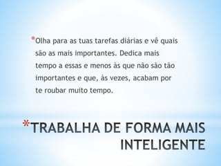 *
*Olha para as tuas tarefas diárias e vê quais
são as mais importantes. Dedica mais
tempo a essas e menos às que não são tão
importantes e que, às vezes, acabam por
te roubar muito tempo.
 