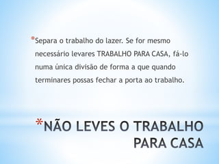 *
*Separa o trabalho do lazer. Se for mesmo
necessário levares TRABALHO PARA CASA, fá-lo
numa única divisão de forma a que quando
terminares possas fechar a porta ao trabalho.
 
