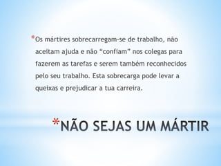 *
*Os mártires sobrecarregam-se de trabalho, não
aceitam ajuda e não “confiam” nos colegas para
fazerem as tarefas e serem também reconhecidos
pelo seu trabalho. Esta sobrecarga pode levar a
queixas e prejudicar a tua carreira.
 