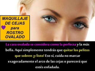 MAQUILLAJE
DE CEJAS
para
ROSTRO
OVALADO
La caraovalada se considera comola perfectay la más
bella. Aquí simplemente tendrás quequitar los pelitos
que sobren ¡y listo! Eso sí, cuidano marcar
exageradamenteel arcode lascejas oparecerá que
estés enfadada.
♥
 