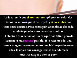 Lo ideal sería que si eres morena apliquesun colordos
tonos más clarosque el de tu pelo y si eresrubia dos
tonos más oscuros. Para conseguir latonalidad deseada
también puedes mezclarvarias sombras.
El objetivo es rellenarlos huecos que nos faltan pero de
la manera más naturalposible. Si lo hacemosde una
forma exageraday extendemosmuchísimoproducto en
ellas,lo único que conseguiremoses endurecer
nuestros rasgosy vernos peor.
 