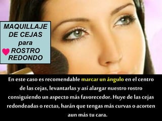 MAQUILLAJE
DE CEJAS
para
ROSTRO
REDONDO
En este caso es recomendablemarcarun ángulo en el centro
de las cejas, levantarlas y así alargar nuestro rostro
consiguiendo un aspecto más favorecedor.Huye de las cejas
redondeadas o rectas,harán que tengas más curvas o acorten
aun más tu cara.
♥
 