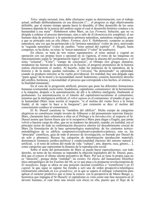 Telos: utopía racional; ésta, debe efectuarse según su determinación, con el trabajo
actual, enfilado deliberadamente en esa dirección (“… el progreso es algo objetivamente
definible, que al mismo tiempo apunta hacia lo deseable; el libre desarrollo de los seres
humanos depende de la justeza del análisis según el cual el desarrollo histórico conduce a la
humanidad a esa meta” –Hobsbawm sobre Marx, en Las Formen). Solución, que no va
dirigida a ordenar el proceso darwiniano, sino a salir de él (hominización completa): el ser
humano deja de pertenecer a la naturaleza (primera naturaleza, naturaleza originaria), pese
a que su principio está en ella (Marx: Formen; dixit E. Hobsbawm): compone su propia
naturaleza, una vez que ha pertenecido a la “primera naturaleza” (valor de uso), atravesado
la “segunda naturaleza” (valor de cambio; “reino animal del espíritu” –F. Hegel), hasta
componer, se ha dicho, su reino: la “tercer naturaleza” (“valor” de usufructo).
En efecto, se trata de tres reinos superpuestos: el reino animal y vegetal en
operación con sus propias leyes y opcional en su vigencia, el reino de las máquinas en
funcionamiento según la “programación lógica” que llenan la alacena del posthumano, y el
reino “celestial”, “Cielo”; “campo de conciencia”, el Olimpo (los griegos domaron,
moldearon las fuerzas de la naturaleza en la ficción; el progreso prometeico de la historia
realiza efectivamente el sueño). Al hacerlo, todas las potencias de la naturaleza, de la
historia y de la mente quedan realizadas, el Universo “ha demostrado” su optimidad,
cuando su producto máximo se ha vuelto providencial. En realidad, hay una delgada capa
“parte aguas” de la moral y la racionalidad; moral: hedonismo, corazón, hemisferio derecho
del cerebro, hormona, y racionalidad: el proceso que corresponde a los hechos, al sistema, a
la finalidad inmanente.
En el caso de la progresión artificial, proceso que pone las diferentes formaciones
humanas (comunidad, esclavismo, feudalismo, capitalismo, comunismo): de la herramienta
a la máquina, después a la automatización, de allí a la robótica inteligente, finalmente al
poshumano. La automatización es el tránsito del capitalismo/socialismo al comunismo;
mientras que la inteligencia artificial, el robot sapiens es el comunismo: el estadio al que va
la humanidad (Marx tiene noción al respecto: “si el molino del viento lleva a la forma
feudal, el de vapor lo hace a la burguesa”; por extensión se dice: el molino del
conocimiento conduce al comunismo).
El Sr. Dussel cuestiona la “metáfora del edificio”. Dicho cuerpo de categorías
alegóricas no constituyen simple invento de Althusser o del pensamiento marxista francés:
Marx, claramente hace referencia a ellas en el Prólogo a la Introducción; al respecto el Sr.
Dussel asume que fueron frases que se le escaparon a Marx para alagar a Engels, que jamás
volvió a hacerse cargo de ellas, que en su madurez las descartó; cuando, en realidad, son el
principio rector de toda su conformación discursiva ulterior (el descubrimiento crucial de
Marx [la formulación de la base epistemológica materialista: de los cimientos teórico-
metodológicos de su edificio comprensivo/explicativo/predictivo/práxico, esto es, los
“principia” científicos, guía de todo el proceso de investigación, es borrado por Dussel de
un solo y plumazo). Recusa las categorías de determinación (producción material),
dominancia (instancia jurídico-política) y condicionalidad (factores del entorno natural y
artificial, y el resto de esferas del modo de vida: “cultura”, arte, deporte, raza, género,…),
como categorías que representan la dinamia de la reproducción social.
Sobre el norte del pensamiento de Marx se puede hacer especulaciones; con todo
derecho, en torno de las mismas se impondrá la objeción legisladora del Sr. Dussel, pues,
dirá que el conoce el último aliento perceptivo de Marx. Por acá se tiene la propia (que no
es “intuición”, porque dicha “realidad”: no existe). En efecto, del humanismo filosófico
ético antropológico de los Escritos del 44, se ve que pasa a la propuesta revolucionarista de
El manifiesto, luego se ubica en una posición racional (científica o “cientificista”) en El
capital; la que sigue se supone fue (tendía a ser) una de orden prospectivo-teleológica
(milenarista) esbozada en Los grundrisse, en la que se supera el enfoque voluntarista para
aplicar el carácter predictivo que sí tiene la ciencia (en la perspectiva de Mario Bunge; y,
heurística que impugna el Sr Dussel): el capitalismo es visto como una fase necesaria en el
devenir humano, el cual tiene una misión (sin ética) en ella, puesto que el flujo de la
 