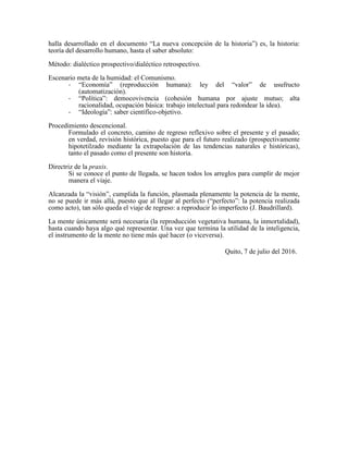 halla desarrollado en el documento “La nueva concepción de la historia”) es, la historia:
teoría del desarrollo humano, hasta el saber absoluto:
Método: dialéctico prospectivo/dialéctico retrospectivo.
Escenario meta de la humidad: el Comunismo.
- “Economía” (reproducción humana): ley del “valor” de usufructo
(automatización).
- “Política”: democovivencia (cohesión humana por ajuste mutuo; alta
racionalidad, ocupación básica: trabajo intelectual para redondear la idea).
- “Ideología”: saber científico-objetivo.
Procedimiento descencional.
Formulado el concreto, camino de regreso reflexivo sobre el presente y el pasado;
en verdad, revisión histórica, puesto que para el futuro realizado (prospectivamente
hipotetilzado mediante la extrapolación de las tendencias naturales e históricas),
tanto el pasado como el presente son historia.
Directriz de la praxis.
Si se conoce el punto de llegada, se hacen todos los arreglos para cumplir de mejor
manera el viaje.
Alcanzada la “visión”, cumplida la función, plasmada plenamente la potencia de la mente,
no se puede ir más allá, puesto que al llegar al perfecto (“perfecto”: la potencia realizada
como acto), tan sólo queda el viaje de regreso: a reproducir lo imperfecto (J. Baudrillard).
La mente únicamente será necesaria (la reproducción vegetativa humana, la inmortalidad),
hasta cuando haya algo qué representar. Una vez que termina la utilidad de la inteligencia,
el instrumento de la mente no tiene más qué hacer (o viceversa).
Quito, 7 de julio del 2016.
 