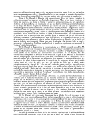 como cree el hedonismo de todo pelaje: son supuestos reales, modo de ser de los hechos,
tanto naturales como sociales; y, la modernidad no es una etapa de la historia, sino también
un rasgo típico del acontecer histórico, pues, en sentido lato: todo cambia, se moderniza.
Para el Sr. Dussel el Planeta está superpoblado; debe, por tanto, reducirse la
población, porque los recursos son limitados (reprocha a Marx el no haber percibido el
límite de recursos, que tiene la Tierra [y concluye unilateralmente, que el capitalismo
destruye a la humanidad y a la naturaleza, sin que esa destrucción tenga contraparte alguna
en la forja del hecho progresivo histórico {se insiste en que el capitalismo es sólo
destructor; pero “el capitalismo lleva a un abismo de muerte próximo”, empero sólo cuando
está demás: una vez que ha cumplido su misión; por tanto: “no hay que ponerle un freno”,
como insinúa Benjamín}]); el Sr. Dussel se volvió de pronto todo un burgués (control de la
natalidad, Caritas, Planificación familiar, el SIDA, la homosexualidad). No tiene en mientes
el hecho de que se necesita que esta presión llegue a superar los 10 mil millones de
habitantes, para que el ser humano tenga ante sí el acicate y se ponga efectivamente en pie
de terraformar otros planetas y migrar a ellos. Curiosamente en Ecuador ya se habla del
recurso infinito: conocimiento. Ahora bien, con la ciencia y la técnica, todo se vuelve
renovable; y, el principio fetichista, machacón de la ideología económica convencional: la
“escasez”, salta hecho añicos.
El Sr. Dussel, al diagnosticar la experiencia de la ex URSS, coincide con el Sr. M.
Castells (Fin de milenio): producción de mercancías con mayor valor (producción extensiva
de híper industrialismo); para el marxismo-leninismo, en cambio, la “implosión” se produjo
como efecto de la traición del revisionismo jruschoviano; en los hechos, las dos
conclusiones configuran el proceso de la defección. Según el Sr. Dussel, el socialismo
fracasó, ningún papel jugó en la historia; más bien, fundiéndose con el “imaginario” de la
derecha, declara que el socialismo fue perjudicial, y se imputa a la burocracia el fiasco, y a
la ausencia del móvil de la competencia, la congelación del progreso. Afirma que la moda
vuelve inútil al “valor de uso”; por acá, en cambio, se diría que la moda acorta
intencionalmente la vida útil del “valor de uso”. Además, asevera que hay que utilizar un
bien hasta que esté inútil; hay que ser coherente: ¿eso no hizo el socialismo de Stalin, del
cual el Sr. se burla? (dicho sea entre paréntesis, la persona a la que se hace referencia, en
casi todo los pasajes de su alocución se muestra respetuoso; pero hay momentos en que su
exposición se transforma en todo un “botafuego” contra Stalin; pero Stalin tiene el mérito
sobre el Sr. Dussel y demás, de la práctica).
Apoteósicamente el Sr. Dussel llega a felicitar a los jóvenes por no haber entrado en
contacto con el marxismo-leninismo, de esa manera asume que su cerebro no corre el
peligro de ser deformado; esta conducta es insidiosa, narcisista, transparenta el prurito
coercitivo de toda posición hegemónica, al propalar que su propuesta epistémica es la única
que vale, que las otras no pueden ser tomadas en cuenta, incluso en tanto referencia
histórica. Ese descaro debe ser contestado; la presente protesta frente a tales desafectos, es
todavía primaria, puesto que no se la hace de modo sistemático, para lo cual habría que
hurgar en el modelo de marras, a fin de alcanzar el hilo conductor inserto en la intensa
disertación; por tanto, no se recurre a los útiles teóricos y metodológicos de marxismo-
leninismo, para ripostar. Quizá esta tarea quede por hacer.
El Sr. Dussel, por otra parte, desconoce hacia dónde lleva el progreso al ser
humano; hace caso o miso del desarrollo de las fuerzas productivas y de su influjo (su papel
reificante positivo) sobre el proceso progresivo espiritual (desarrollo de la conciencia, del
conocimiento del mundo), por eso no alcanza a ver el destino del mundo y se limita a decir
(a repetir): “se hace camino al andar”. El meta objetivo (destino) común de la humanidad:
elaborar el “saber absoluto”, es el producto supremo, el cual sólo será posible conformarlo
al interior de una humanidad unidimensionalizada; el Sr. Dussel, en cambio, sostiene que el
género no se desplaza hacia una “cultura universal”, sino hacia el “pluriuniverso”
(prospectiva, que no es el futuro).
Incluso de manera sarcástica, el Sr. en cuestión concluye que la visión occidental
eurocentrista del marxismo, respecto de que no se tomó en cuenta a otras formas de
 