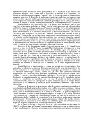reproducción (otros actores; las etnias, por ejemplo), fue la razón por la que fracasó o no
prendió en América Latina. Ahora bien, el marxismo (un enfoque de él) consideró a las
formas precapitalistas como procesos “hacia sí”, para la forma más moderna: la capitalista,
y que ésta (este nivel de desarrollo de las fuerzas productivas) era la base sine qua non, para
saltar a la etapa superior, madura, concreta, de realización histórica (en el sentido expuesto,
todos los procesos deben desorientalizarse de modo global para dar el salto; y, las formas
humanas al margen, la historia las habría de subsumir en la nueva modalidad de existencia).
Por oposición al marxismo oficial (sic), el Sr. Dussel (con Mariátegui) sostiene, que
en el Perú la revolución no lo hace la “clase”, sino la “etnia”; concluye, que ello ocurre hoy
en Bolivia. Empero, en la perspectiva del “marxismo estándar (sic), sólo el proletariado
hace la revolución (hablándose en sentido técnico); para el efecto, las fuerzas productivas
deben haber avanzado en su desarrollo (lineal) hasta la “revolución industrial” (en Ecuador,
con mucha más perspicacia, se ha dicho: “construir discursos para construir actores y
viceversa”). Si es verdad que de la comuna rusa se podía pasar directamente al socialismo
(en relación con la inquietud de Vera Zassoulitch), pero en cuanto situación especial:
cuando ya existen las condiciones para este pasaje en otra zona apreciable del Planeta que
se ha vuelto dominante, o una vez que socialismo ya exista (subsunción del precapitalismo
al poscapitalismo); en esas circunstancias, un fragmento humano en estado pretérito puede
omitir el realizar una etapa histórica necesaria en su recorrido natural.
Respecto de las formaciones sociales (categoría que no topa el Sr. Dussel [como
tampoco lo hace con la de “ley”, esto es, según Marx: la tendencia principal, que se abre
paso enfrentada a propensiones contrapuestas –A. Shaikh]), según una posición, el
feudalismo, a nivel global, es la etapa que media entre el esclavismo y el capitalismo (en
sentido lineal, pues, la humanidad, como ocurre en una vida, no puede suprimir o alterar el
orden de sus fases de existencia), al margen de si en dicho momento se tributó, si el
comercio floreció, el artesanado dominó y las ciudades crecieron y se multiplicaron. Es
obvio, que la forma de reproducción simple (la que se presenta en todas las formaciones
sociales, sin llegar a hacerse dominante) desempeño un papel de importancia en dicho
escenario; no obstante, el sostén de todo el complejo, fue la forma de propiedad servil-
señorial.
Capital hubo en la Mesopotamia, es –puede ser- verdad, pero no capitalismo. Esta
indicación, no obstante, no tiene su derivación explicativa. El nivel de desarrollo de las
fuerzas productivas es su intelección, en el sentido en que para que aparezca el sistema (en
su particular terminología: sistema, campo, etc. [en otro lado [marxismo-leninismo,
althusserismo, etc.]: articulación de formas de reproducción con la primacía de una, como
en Marx: “… un éter especial que baña todos los colores…”]) en el que el capital se vuelve
dominante, la manufactura debía ser superada. Por el contrario, el Sr. Dussel dice que un
sistema se transforma en capitalista una vez que el capital se torna dominante
(cuantitativamente). Dicho sea a poropósito, el capital no tiene ni espacio ni tiempo; detenta
espacialidad, o sea, extensión y ubicación; posee movimiento y momento (lugar en una
trayectoria).
El poner al descubierto la farsa europea sobre la grandeza creativa de su pasado y su
importancia (centralidad) en él y el reivindicar a los pueblos históricos orientales, a más de
realizar un acto de negación/reconocimiento, no cambia para nada el protagonismo europeo
actual, como el haberse transformado en el ariete de la historia. Los grandes imperios de
Oriente: el mogol, el chino, el árabe, el egipcio, el persa, el maya, el inca, fueron formas de
entretenimiento, de expansión, de cubrimiento del mundo por parte de la inteligencia (de
multiplicación de las “unidades de pensamiento”), de desarrollo de las fuerzas productivas,
de constitución y fortalecimiento de la especie, de captación subjetiva del mundo, mientras
no emergieran en Occidente (Grecia, Roma) los verdaderos punta de lanza (cabezas de
playa) del progreso: de proyección al control y dominio del entorno.
En lo concerniente con el “hegemón” de turno China (en realidad, de la corporación
BRICS), la diferencia de la China de los emperadores y la actual, es que su reflorecimiento
lo hace en el marco de relaciones económicas mixtas: capitalismo/socialismo (socialismo
 