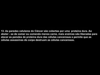 13. As paredes celulares do Câncer são cobertas por uma  proteína dura. Ao abster - se de comer ou comendo menos carne, mais enzimas são liberadas para atacar as paredes de proteína dura das células cancerosas e permite que as células assassinas do corpo destruam as células cancerosas.   