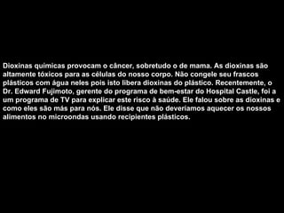 Dioxinas químicas provocam o câncer, sobretudo o de mama. As dioxinas são altamente tóxicos para as células do nosso corpo. Não congele seu frascos plásticos com água neles pois isto libera dioxinas do plástico. Recentemente, o Dr. Edward Fujimoto, gerente do programa de bem-estar do Hospital Castle, foi a um programa de TV para explicar este risco à saúde. Ele falou sobre as dioxinas e como eles são más para nós. Ele disse que não deveríamos aquecer os nossos alimentos no microondas usando recipientes plásticos.   