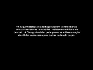 10. A quimioterapia e a radiação podem transformar as  células cancerosas  e torná-las  resistentes e difíceis de destruir.  A Cirurgia também pode provocar a disseminação de células cancerosas para outras partes do corpo.   