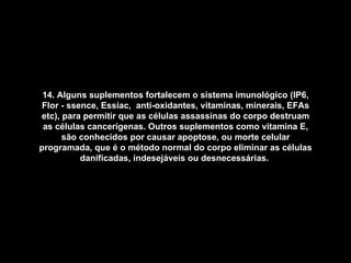 14. Alguns suplementos fortalecem o sistema imunológico (IP6, Flor - ssence, Essiac,  anti-oxidantes, vitaminas, minerais, EFAs etc), para permitir que as células assassinas do corpo destruam as células cancerígenas. Outros suplementos como vitamina E, são conhecidos por causar apoptose, ou morte celular programada, que é o método normal do corpo eliminar as células danificadas, indesejáveis ou desnecessárias.   
