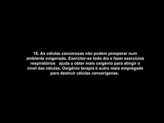 16. As células cancerosas não podem prosperar num ambiente oxigenado. Exercitar-se todo dia e fazer exercícios respiratórios  ajuda a obter mais oxigênio para atingir o nível das células. Oxigênio terapia é outro meio empregado para destruir células cancerígenas.   
