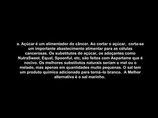 a. Açúcar é um alimentador do câncer. Ao cortar o açúcar,  corta-se um importante abastecimento alimentar para as células cancerosas. Os substitutos do açúcar, os adoçantes como NutraSweet, Equal, Spoonful, etc, são feitos com Aspartame que é nocivo. Os melhores substitutos naturais seriam o mel ou o melado, mas apenas em quantidades muito pequenas. O sal tem um produto químico adicionado para torná–lo branco.  A Melhor alternativa é o sal marinho.   