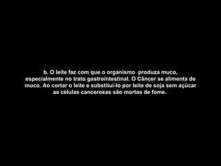 b. O leite faz com que o organismo  produza muco, especialmente no trato gastrointestinal. O Câncer se alimenta de muco. Ao cortar o leite e substituí-lo por leite de soja sem açúcar as células cancerosas são mortas de fome.   
