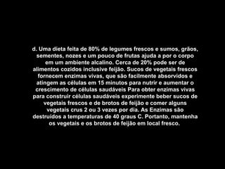 d. Uma dieta feita de 80% de legumes frescos e sumos, grãos, sementes, nozes e um pouco de frutas ajuda a por o corpo em um ambiente alcalino. Cerca de 20% pode ser de alimentos cozidos inclusive feijão. Sucos de vegetais frescos fornecem enzimas vivas, que são facilmente absorvidos e atingem as células em 15 minutos para nutrir e aumentar o crescimento de células saudáveis Para obter enzimas vivas para construir células saudáveis experimente beber sucos de vegetais frescos e de brotos de feijão e comer alguns vegetais crus 2 ou 3 vezes por dia. As Enzimas são destruídos a temperaturas de 40 graus C. Portanto, mantenha os vegetais e os brotos de feijão em local fresco.   