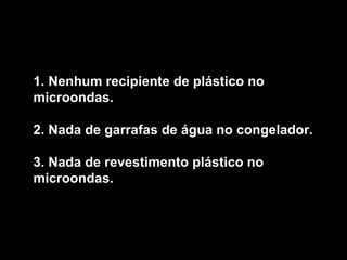 1. Nenhum recipiente de plástico no microondas.  2. Nada de garrafas de água no congelador.  3. Nada de revestimento plástico no microondas.   