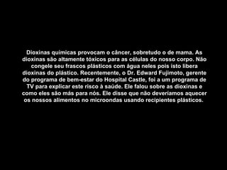 Dioxinas químicas provocam o câncer, sobretudo o de mama. As dioxinas são altamente tóxicos para as células do nosso corpo. Não congele seu frascos plásticos com água neles pois isto libera dioxinas do plástico. Recentemente, o Dr. Edward Fujimoto, gerente do programa de bem-estar do Hospital Castle, foi a um programa de TV para explicar este risco à saúde. Ele falou sobre as dioxinas e como eles são más para nós. Ele disse que não deveríamos aquecer os nossos alimentos no microondas usando recipientes plásticos.   