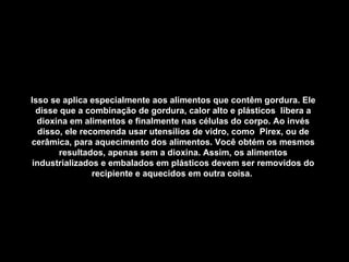 Isso se aplica especialmente aos alimentos que contêm gordura. Ele disse que a combinação de gordura, calor alto e plásticos  libera a dioxina em alimentos e finalmente nas células do corpo. Ao invés disso, ele recomenda usar utensílios de vidro, como  Pirex, ou de cerâmica, para aquecimento dos alimentos. Você obtém os mesmos resultados, apenas sem a dioxina. Assim, os alimentos industrializados e embalados em plásticos devem ser removidos do recipiente e aquecidos em outra coisa.   