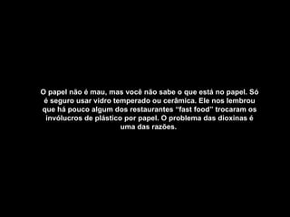 O papel não é mau, mas você não sabe o que está no papel. Só é seguro usar vidro temperado ou cerâmica. Ele nos lembrou que há pouco algum dos restaurantes “fast food” trocaram os invólucros de plástico por papel. O problema das dioxinas é uma das razões.   