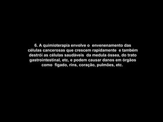 6. A quimioterapia envolve o  envenenamento das células cancerosas que crescem rapidamente  e também destrói as células saudáveis  da medula óssea, do trato gastrointestinal, etc, e podem causar danos em órgãos como  fígado, rins, coração, pulmões, etc.   