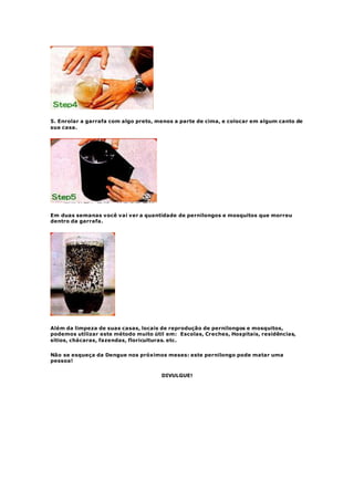 5. Enrolar a garrafa com algo preto, menos a parte de cima, e colocar em algum canto de
sua casa.
Em duas semanas você vai ver a quantidade de pernilongos e mosquitos que morreu
dentro da garrafa.
Além da limpeza de suas casas, locais de reprodução de pernilongos e mosquitos,
podemos utilizar este método muito útil em: Escolas, Creches, Hospitais, residências,
sítios, chácaras, fazendas, floriculturas. etc.
Não se esqueça da Dengue nos próximos meses: este pernilongo pode matar uma
pessoa!
DIVULGUE!
 