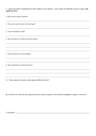 I - Agora que todos os parágrafos já estão colados no seu caderno, você é capaz de responder ao que se segue, sem
copiar do texto:


1. Que fato deu origem à história?

________________________________________________________________________________________________________

2. Por que Lin não foi morar em outro lugar?

________________________________________________________________________________________________________

3. O que ela planejou, então?

________________________________________________________________________________________________________

4. Que instruções Lin recebeu do mestre Huang?

________________________________________________________________________________________________________

________________________________________________________________________________________________________

________________________________________________________________________________________________________

5. O que aconteceu seis meses depois?

________________________________________________________________________________________________________

________________________________________________________________________________________________________

6. Que ensinamento a história transmite?

________________________________________________________________________________________________________

________________________________________________________________________________________________________

________________________________________________________________________________________________________

II - Vamos pensar um pouco sobre alguns detalhes do texto?




a) Você deve ter observado que algumas palavras estão em negrito. Tente descobrir a quem ou a que se referem!!!




1º parágrafo - __________________________________________________________________________________________________________________________
 