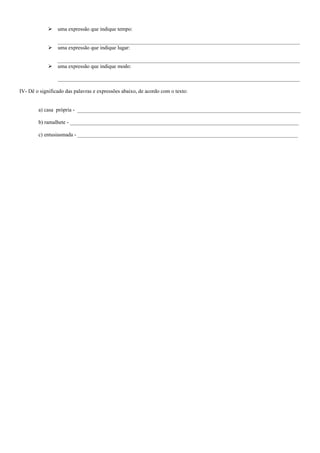   uma expressão que indique tempo:

                 __________________________________________________________________________________________
                uma expressão que indique lugar:

                 __________________________________________________________________________________________
                uma expressão que indique modo:

                 __________________________________________________________________________________________

IV- Dê o significado das palavras e expressões abaixo, de acordo com o texto:


        a) casa própria - ___________________________________________________________________________________

        b) ramalhete - _____________________________________________________________________________________

        c) entusiasmada - __________________________________________________________________________________
 